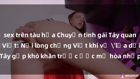 sex trên tàu hỏa Chuyện tình gái Tây quan hệ với người Việt: Nỗi lòng chồng Việt khi vợ 'lừa dối', gái Tây gặp khó khăn trước ước mơ hòa nhập vào xã hội Việt Nam