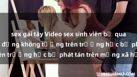 sex gái tây Video sex sinh viên bị quay lén gây sốc: Hành động không tưởng trên trường học bị phát tán trên mạng xã hội