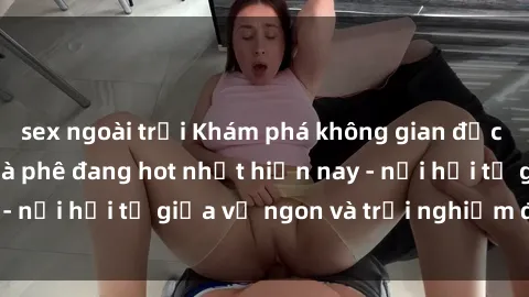 sex ngoài trời Khám phá không gian độc đáo tại sex quán cà phê đang hot nhất hiện nay - nơi hội tụ giữa vị ngon và trải nghiệm độc đáo.