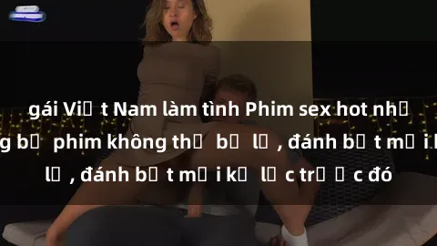 gái Việt Nam làm tình Phim sex hot nhất năm  Top những bộ phim không thể bỏ lỡ, đánh bật mọi kỷ lục trước đó