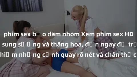phim sex bạo dâm nhóm Xem phim sex HD: Đỉnh cao của sự sung sướng và thăng hoa, đến ngay để trải nghiệm những cảnh quay rõ nét và chân thực nhất. Hãy cùng khám phá!