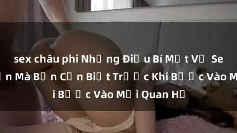 sex châu phi Những Điều Bí Mật Về Sex Người Lớn Mà Bạn Cần Biết Trước Khi Bước Vào Mối Quan Hệ