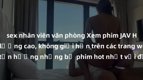 sex nhân viên văn phòng Xem phim JAV HD miễn phí chất lượng cao, không giới hạn trên các trang web uy tín. Yên tâm tận hưởng những bộ phim hot nhất với độ nét sắc sảo, đẹp mắt ngay tại nhà. Hãy trải n