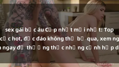 sex gái bắc âu Cập nhật mới nhất: Top phim JAV Vietsub cực hot, độc đáo không thể bỏ qua, xem ngay để thưởng thức những cảnh hấp dẫn và đầy kích thích!