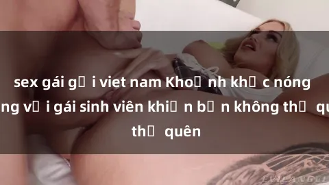 sex gái gọi viet nam Khoảnh khắc nóng bỏng với gái sinh viên khiến bạn không thể quên