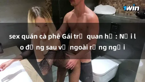 sex quán cà phê Gái trẻ quan hệ: Nỗi lo đằng sau vẻ ngoài rạng ngời