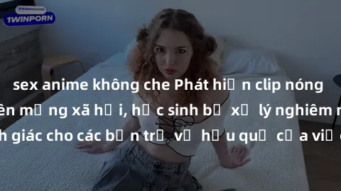 sex anime không che Phát hiện clip nóng sinh viên gây sốt trên mạng xã hội, học sinh bị xử lý nghiêm ngặt. Đây là cảnh giác cho các bạn trẻ về hậu quả của việc chia sẻ thông tin trái phép trên interne