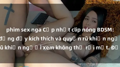 phim sex nga Cập nhật clip nóng BDSM: Những pha hành động đầy kích thích và quyến rũ khiến người xem không thể rời mắt. Đừng bỏ lỡ!