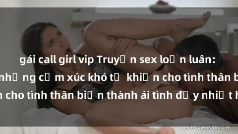 gái call girl vip Truyện sex loạn luân: Bí mật gia đình và những cảm xúc khó tả khiến cho tình thân biến thành ái tình đầy nhiệt huyết