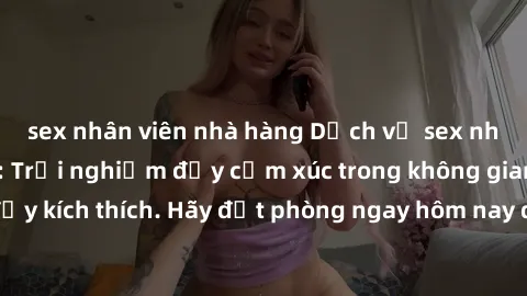 sex nhân viên nhà hàng Dịch vụ sex nhà nghỉ đẳng cấp: Trải nghiệm đầy cảm xúc trong không gian lãng mạn, đầy kích thích. Hãy đặt phòng ngay hôm nay để thỏa mãn khát khao của bạn!