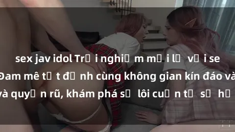 sex jav idol Trải nghiệm mới lạ với sex phòng thay đồ: Đam mê tột đỉnh cùng không gian kín đáo và quyến rũ, khám phá sự lôi cuốn từ sự hấp dẫn của nơi này.