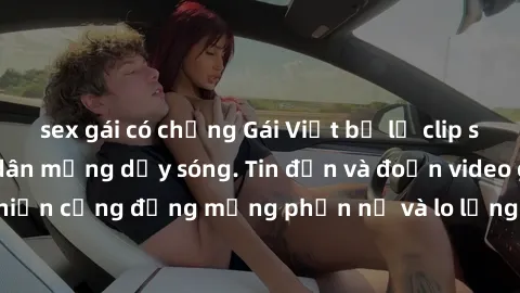 sex gái có chồng Gái Việt bị lộ clip sex, scandal khiến dân mạng dậy sóng. Tin đồn và đoạn video gây chấn động, khiến cộng đồng mạng phẫn nộ và lo lắng. Bi kịch ẩn sau bức màn đen tối của thế giới ảo.