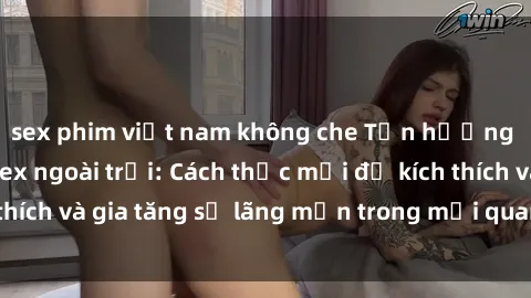 sex phim việt nam không che Tận hưởng khoái cảm với sex ngoài trời: Cách thức mới để kích thích và gia tăng sự lãng mạn trong mối quan hệ của bạn!