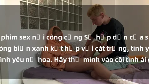phim sex nơi công cộng Sự hấp dẫn của sex bãi biển: Khi sóng biển xanh kết hợp với cát trắng, tình yêu nở hoa. Hãy thả mình vào cõi tình ái giữa sóng biển!