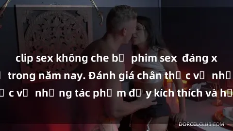 clip sex không che bộ phim sex  đáng xem không thể bỏ lỡ trong năm nay. Đánh giá chân thực về những tác phẩm đầy kích thích và hấp dẫn này.