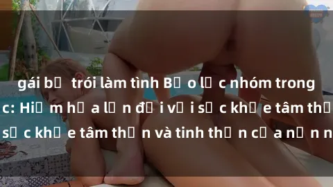 gái bị trói làm tình Bạo lực nhóm trong các hành vi tình dục: Hiểm họa lớn đối với sức khỏe tâm thần và tinh thần của nạn nhân.
