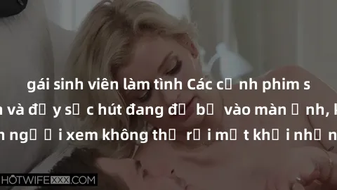 gái sinh viên làm tình Các cảnh phim sex bukkake hấp dẫn và đầy sức hút đang đổ bộ vào màn ảnh, khiến người xem không thể rời mắt khỏi những cảnh quay đầy kích thích.