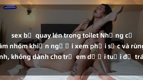 sex bị quay lén trong toilet Những cảnh phim sex bạo dâm nhóm khiến người xem phải sốc và rùng mình, không dành cho trẻ em dưới tuổi để tránh ảnh hưởng tiêu cực.