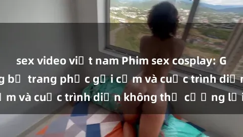 sex video việt nam Phim sex cosplay: Giấc mơ  cùng những bộ trang phục gợi cảm và cuộc trình diễn không thể cưỡng lại!