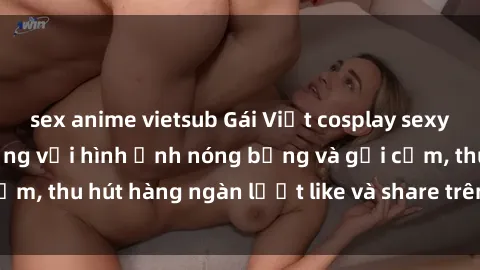 sex anime vietsub Gái Việt cosplay sexy khiến fan phát cuồng với hình ảnh nóng bỏng và gợi cảm, thu hút hàng ngàn lượt like và share trên mạng xã hội.