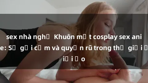 sex nhà nghỉ Khuôn mặt cosplay sex anime: Sự gợi cảm và quyến rũ trong thế giới ảo