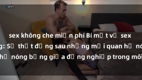 sex không che miễn phí Bí mật về sex nhân viên văn phòng: Sự thật đằng sau những mối quan hệ nóng bỏng giữa đồng nghiệp trong môi trường làm việc.