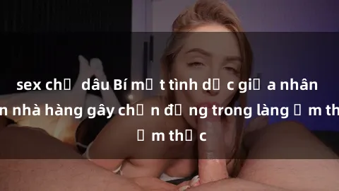 sex chị dâu Bí mật tình dục giữa nhân viên nhà hàng gây chấn động trong làng ẩm thực