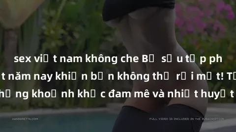 sex việt nam không che Bộ sưu tập phim sex Mỹ hot nhất năm nay khiến bạn không thể rời mắt! Tận hưởng những khoảnh khắc đam mê và nhiệt huyết trong các tác phẩm nóng bỏng này!