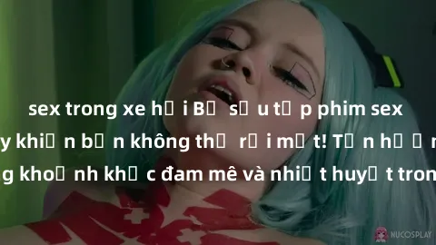 sex trong xe hơi Bộ sưu tập phim sex Mỹ hot nhất năm nay khiến bạn không thể rời mắt! Tận hưởng những khoảnh khắc đam mê và nhiệt huyết trong các tác phẩm nóng bỏng này!