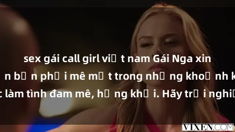 sex gái call girl việt nam Gái Nga xinh đẹp, tài năng khiến bạn phải mê mệt trong những khoảnh khắc làm tình đam mê, hứng khởi. Hãy trải nghiệm cùng họ ngay hôm nay!