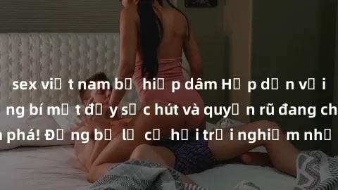 sex việt nam bị hiếp dâm Hấp dẫn với sex Mỹ đen: Những bí mật đầy sức hút và quyến rũ đang chờ đợi bạn khám phá! Đừng bỏ lỡ cơ hội trải nghiệm những khoảnh khắc mãnh liệt và đam mê!