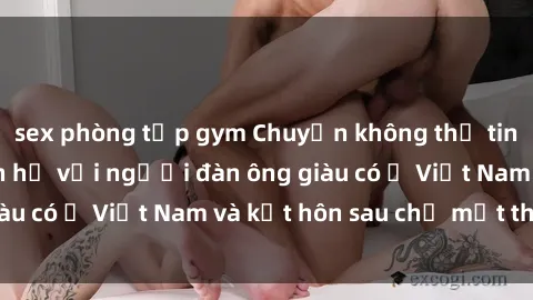 sex phòng tập gym Chuyện không thể tin nổi: Gái Tây quan hệ với người đàn ông giàu có ở Việt Nam và kết hôn sau chỉ một tháng