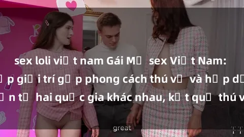 sex loli việt nam Gái Mỹ sex Việt Nam: Khi nền công nghiệp giải trí gặp phong cách thú vị và hấp dẫn từ hai quốc gia khác nhau, kết quả thú vị không thể bỏ qua.
