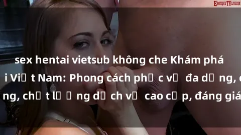 sex hentai vietsub không che Khám phá thế giới của gái gọi Việt Nam: Phong cách phục vụ đa dạng, chất lượng dịch vụ cao cấp, đáng giá mọi khoản chi phí