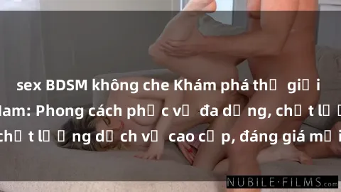 sex BDSM không che Khám phá thế giới của gái gọi Việt Nam: Phong cách phục vụ đa dạng, chất lượng dịch vụ cao cấp, đáng giá mọi khoản chi phí