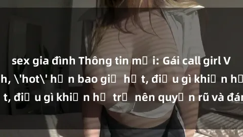 sex gia đình Thông tin mới: Gái call girl Việt Nam đắt khách, 'hot' hơn bao giờ hết, điều gì khiến họ trở nên quyến rũ và đáng chú ý?