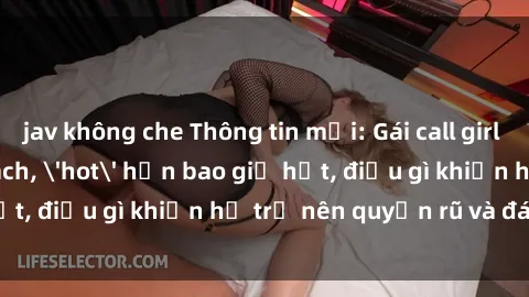 jav không che Thông tin mới: Gái call girl Việt Nam đắt khách, 'hot' hơn bao giờ hết, điều gì khiến họ trở nên quyến rũ và đáng chú ý?