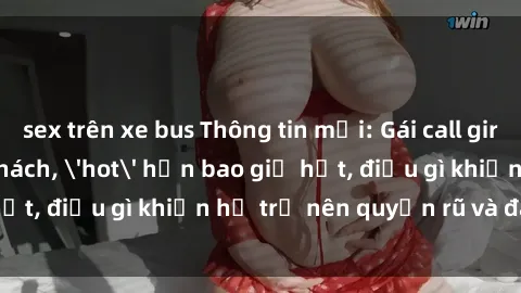 sex trên xe bus Thông tin mới: Gái call girl Việt Nam đắt khách, 'hot' hơn bao giờ hết, điều gì khiến họ trở nên quyến rũ và đáng chú ý?