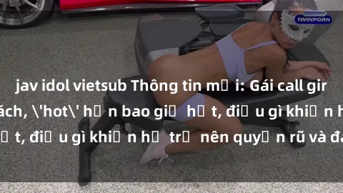 jav idol vietsub Thông tin mới: Gái call girl Việt Nam đắt khách, 'hot' hơn bao giờ hết, điều gì khiến họ trở nên quyến rũ và đáng chú ý?