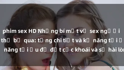 phim sex HD Những bí mật về sex người lớn mà bạn không thể bỏ qua: từng chi tiết và kỹ năng tối ưu để đạt cực khoái và sự hài lòng tối đa.