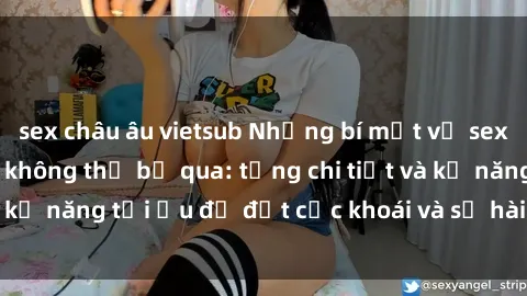 sex châu âu vietsub Những bí mật về sex người lớn mà bạn không thể bỏ qua: từng chi tiết và kỹ năng tối ưu để đạt cực khoái và sự hài lòng tối đa.
