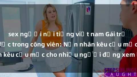 sex người nổi tiếng việt nam Gái trẻ bị hiếp dâm bạo lực trong công viên: Nạn nhân kêu cứu mặc cho nhiều người đứng xem lạnh lùng