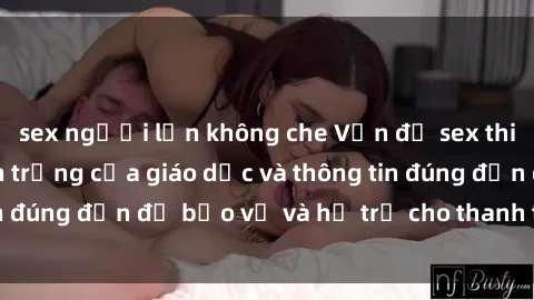 sex người lớn không che Vấn đề sex thiếu niên: Tầm quan trọng của giáo dục và thông tin đúng đắn để bảo vệ và hỗ trợ cho thanh thiếu niên