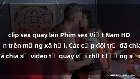 clip sex quay lén Phim sex Việt Nam HD ngày càng phổ biến trên mạng xã hội. Các cặp đôi trẻ đã chia sẻ video tự quay với chất lượng sắc nét, gợi cảm.