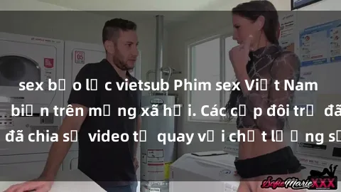 sex bạo lực vietsub Phim sex Việt Nam HD ngày càng phổ biến trên mạng xã hội. Các cặp đôi trẻ đã chia sẻ video tự quay với chất lượng sắc nét, gợi cảm.