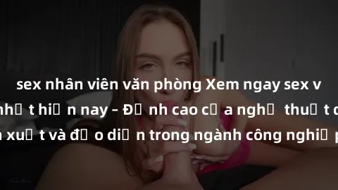 sex nhân viên văn phòng Xem ngay sex video Việt Nam hot nhất hiện nay – Đỉnh cao của nghệ thuật diễn xuất và đạo diễn trong ngành công nghiệp phim người lớn tại đây!