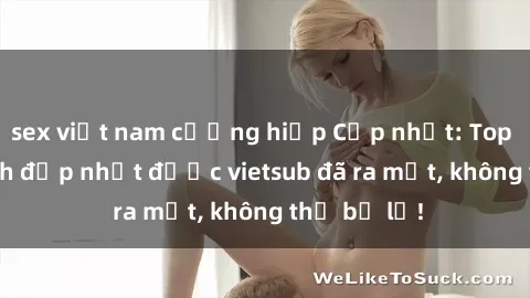 sex việt nam cưỡng hiếp Cập nhật: Top JAV idol xinh đẹp nhất được vietsub đã ra mắt, không thể bỏ lỡ!