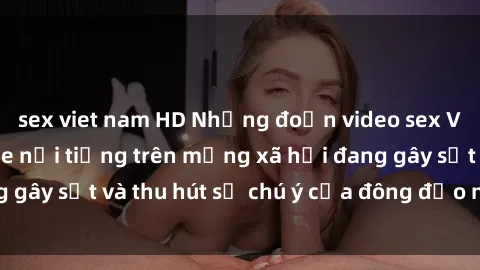 sex viet nam HD Những đoạn video sex Việt Nam không che nổi tiếng trên mạng xã hội đang gây sốt và thu hút sự chú ý của đông đảo người xem.