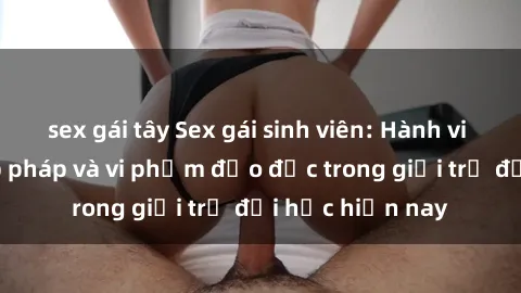 sex gái tây Sex gái sinh viên: Hành vi gấu không hợp pháp và vi phạm đạo đức trong giới trẻ đại học hiện nay