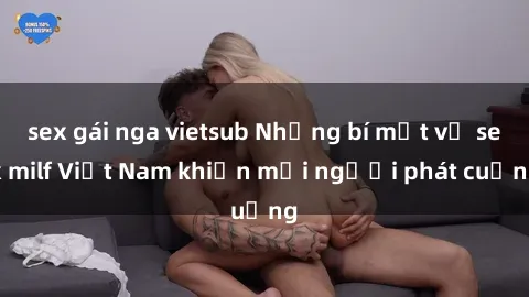 sex gái nga vietsub Những bí mật về sex milf Việt Nam khiến mọi người phát cuồng